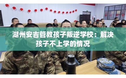 湖州安吉管教孩子叛逆学校：解决孩子不上学的情况
