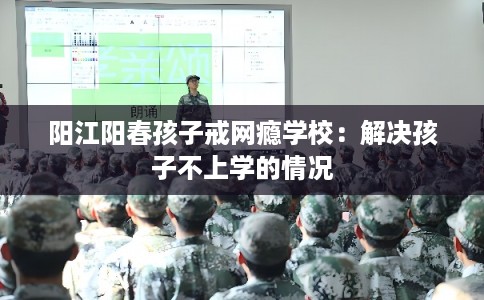 阳江阳春孩子戒网瘾学校：解决孩子不上学的情况