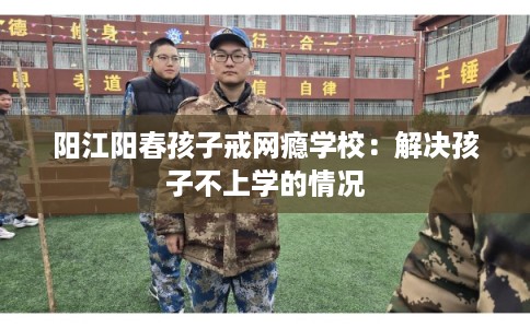 阳江阳春孩子戒网瘾学校：解决孩子不上学的情况