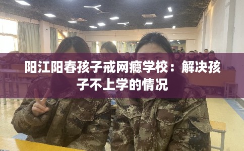 阳江阳春孩子戒网瘾学校：解决孩子不上学的情况