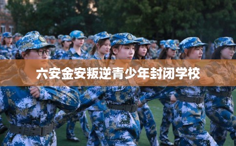 六安金安叛逆青少年封闭学校 六安金安叛逆青少年封闭学校