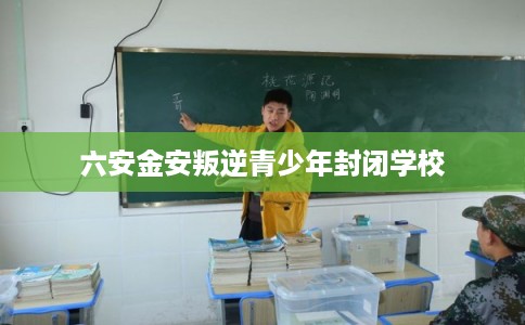 六安金安叛逆青少年封闭学校