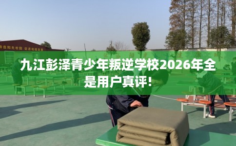 九江彭泽青少年叛逆学校2026年全是用户真评!
