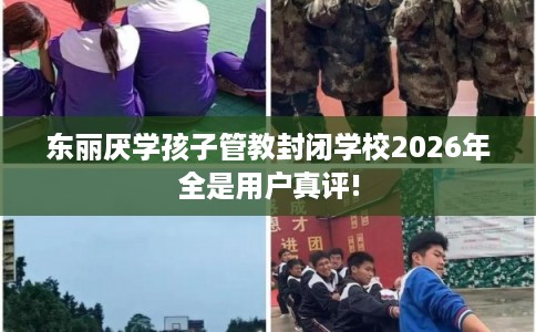 东丽厌学孩子管教封闭学校2026年全是用户真评!