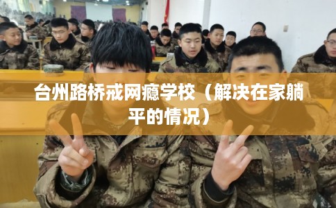 台州路桥戒网瘾学校(解决在家躺平的情况) 台州路桥戒网瘾学校(解决在家躺平的情况)