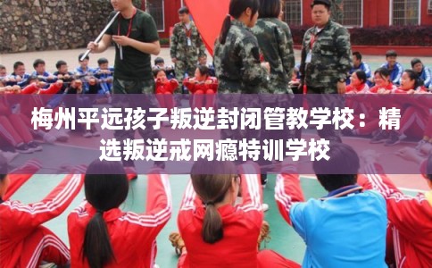 梅州平远孩子叛逆封闭管教学校：精选叛逆戒网瘾特训学校