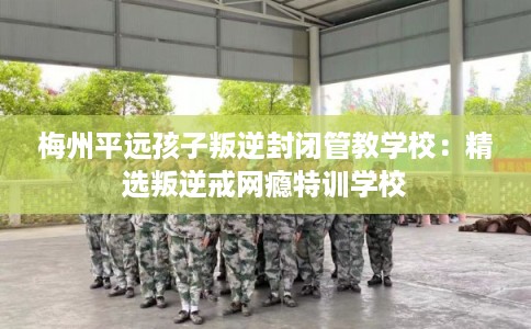 梅州平远孩子叛逆封闭管教学校：精选叛逆戒网瘾特训学校