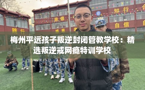 梅州平远孩子叛逆封闭管教学校：精选叛逆戒网瘾特训学校