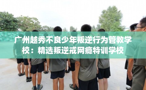 广州越秀不良少年叛逆行为管教学校：精选叛逆戒网瘾特训学校