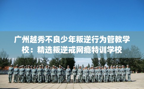 广州越秀不良少年叛逆行为管教学校：精选叛逆戒网瘾特训学校