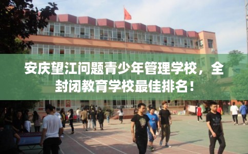 安庆望江问题青少年管理学校，全封闭教育学校最佳排名！