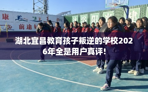 湖北宜昌教育孩子叛逆的学校2026年全是用户真评!