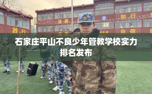 石家庄平山不良少年管教学校实力排名发布