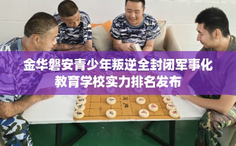 金华磐安青少年叛逆全封闭军事化教育学校实力排名发布
