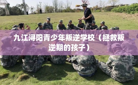 九江浔阳青少年叛逆学校（拯救叛逆期的孩子）