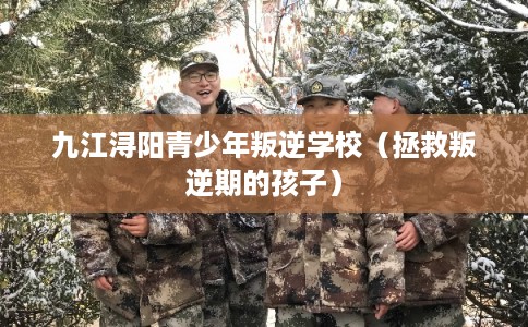 九江浔阳青少年叛逆学校（拯救叛逆期的孩子）