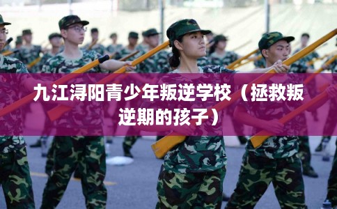 九江浔阳青少年叛逆学校（拯救叛逆期的孩子）