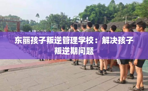 东丽孩子叛逆管理学校：解决孩子叛逆期问题