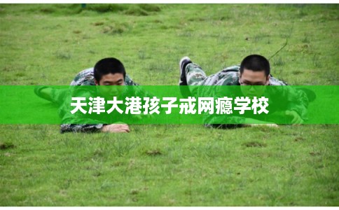 天津大港孩子戒网瘾学校 天津大港孩子戒网瘾学校