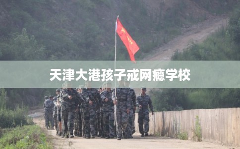 天津大港孩子戒网瘾学校