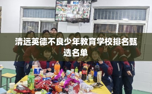 清远英德不良少年教育学校排名甄选名单 清远英德不良少年教育学校排名甄选名单