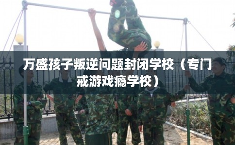 万盛孩子叛逆问题封闭学校(专门戒游戏瘾学校) 万盛孩子叛逆问题封闭学校(专门戒游戏瘾学校)