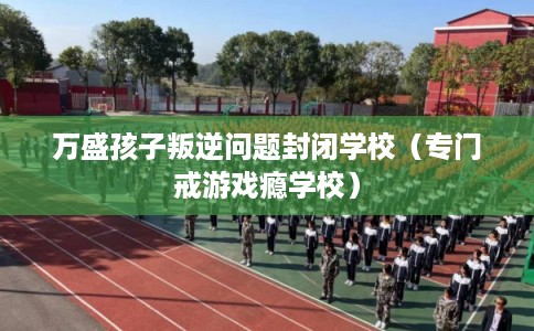 万盛孩子叛逆问题封闭学校(专门戒游戏瘾学校) 万盛孩子叛逆问题封闭学校(专门戒游戏瘾学校)