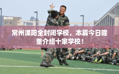 常州溧阳全封闭学校,本篇今日隆重介绍十家学校! 常州溧阳全封闭学校,本篇今日隆重介绍十家学校!