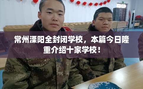 常州溧阳全封闭学校，本篇今日隆重介绍十家学校！