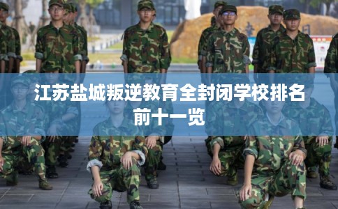 江苏盐城叛逆教育全封闭学校排名前十一览 江苏盐城叛逆教育全封闭学校排名前十一览
