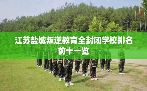江苏盐城叛逆教育全封闭学校排名前十一览 江苏盐城叛逆教育全封闭学校排名前十一览