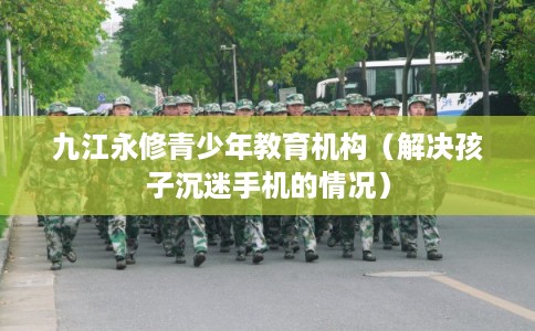 九江永修青少年教育机构（解决孩子沉迷手机的情况）