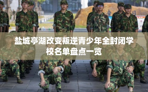 盐城亭湖改变叛逆青少年全封闭学校名单盘点一览
