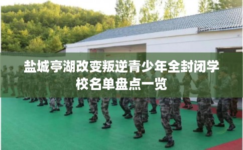 盐城亭湖改变叛逆青少年全封闭学校名单盘点一览