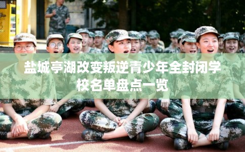 盐城亭湖改变叛逆青少年全封闭学校名单盘点一览