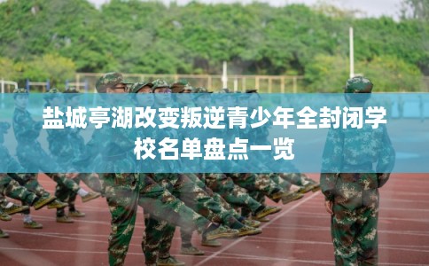 盐城亭湖改变叛逆青少年全封闭学校名单盘点一览