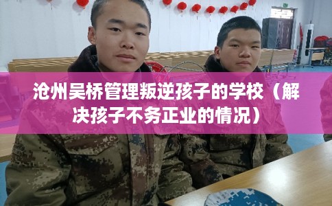 沧州吴桥管理叛逆孩子的学校（解决孩子不务正业的情况）