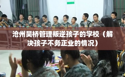 沧州吴桥管理叛逆孩子的学校（解决孩子不务正业的情况）
