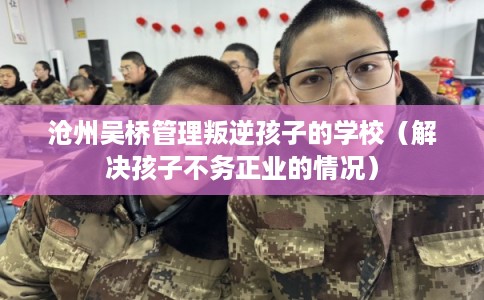 沧州吴桥管理叛逆孩子的学校（解决孩子不务正业的情况）