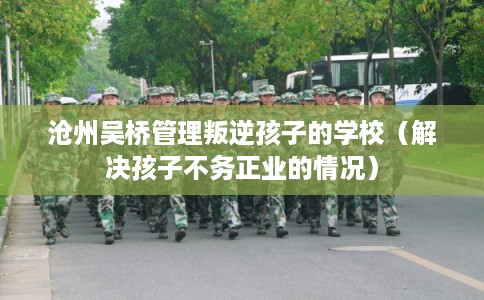 沧州吴桥管理叛逆孩子的学校（解决孩子不务正业的情况）