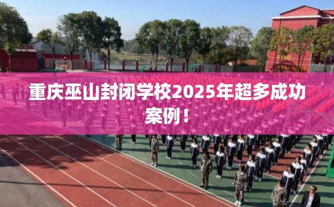 重庆巫山封闭学校2025年超多成功案例！