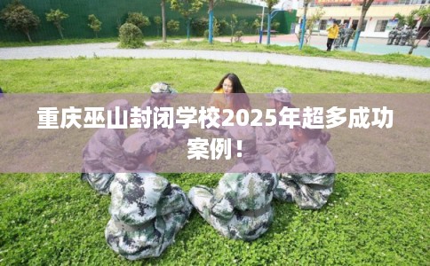 重庆巫山封闭学校2025年超多成功案例！