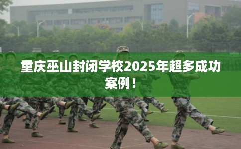 重庆巫山封闭学校2025年超多成功案例！