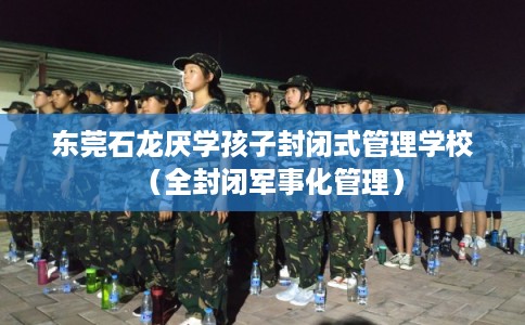 东莞石龙厌学孩子封闭式管理学校（全封闭军事化管理）
