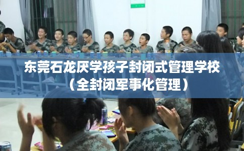 东莞石龙厌学孩子封闭式管理学校（全封闭军事化管理）