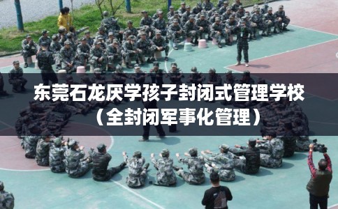 东莞石龙厌学孩子封闭式管理学校（全封闭军事化管理）