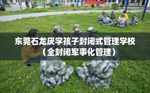 东莞石龙厌学孩子封闭式管理学校（全封闭军事化管理）