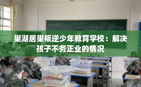 巢湖居巢叛逆少年教育学校:解决孩子不务正业的情况 巢湖居巢叛逆少年教育学校:解决孩子不务正业的情况