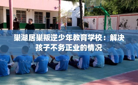 巢湖居巢叛逆少年教育学校：解决孩子不务正业的情况