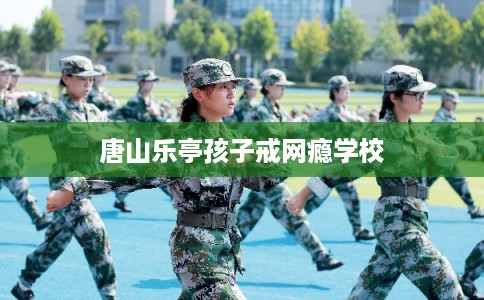 唐山乐亭孩子戒网瘾学校
